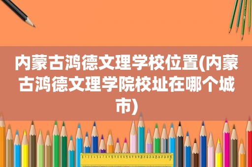 内蒙古鸿德文理学校位置(内蒙古鸿德文理学院校址在哪个城市)