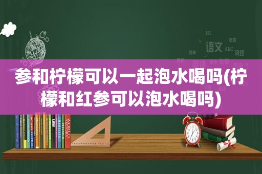 参和柠檬可以一起泡水喝吗(柠檬和红参可以泡水喝吗)