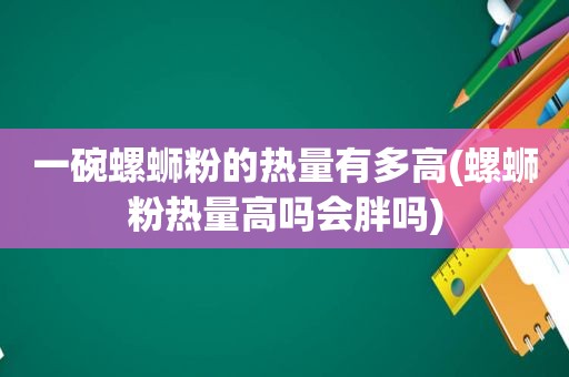 一碗螺蛳粉的热量有多高(螺蛳粉热量高吗会胖吗)