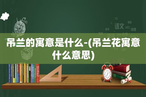 吊兰的寓意是什么-(吊兰花寓意什么意思)