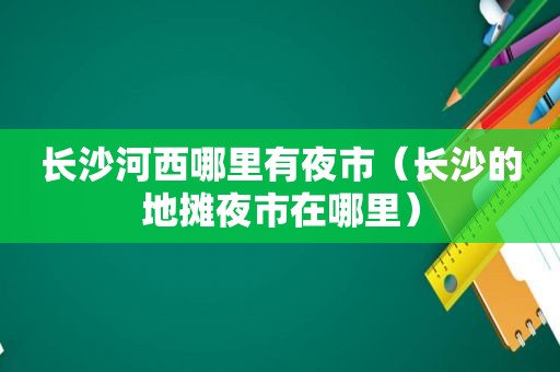 长沙河西哪里有夜市（长沙的地摊夜市在哪里）