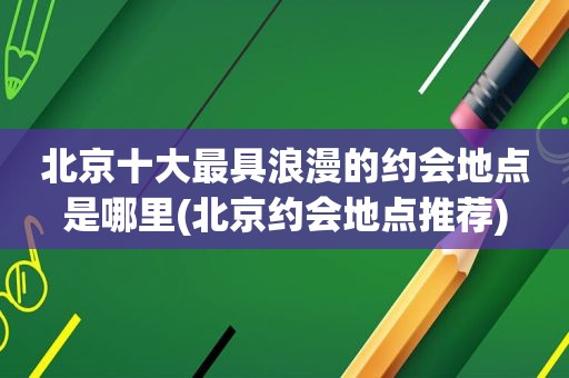 北京十大最具浪漫的约会地点是哪里(北京约会地点推荐)