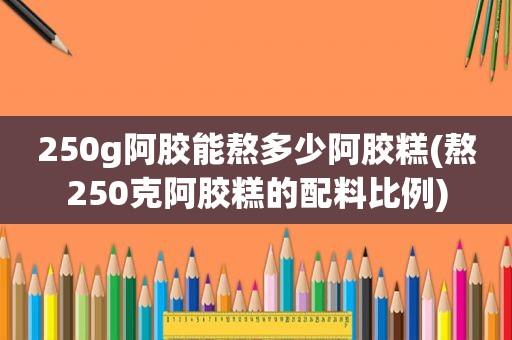 250g阿胶能熬多少阿胶糕(熬250克阿胶糕的配料比例)