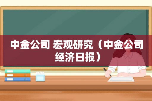 中金公司 宏观研究（中金公司 经济日报）