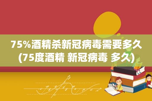 75%酒精杀新冠病毒需要多久(75度酒精 新冠病毒 多久)