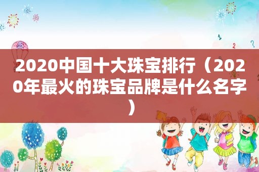 2020中国十大珠宝排行（2020年最火的珠宝品牌是什么名字）