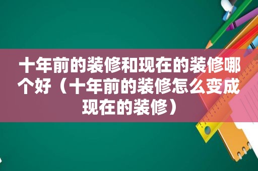 十年前的装修和现在的装修哪个好（十年前的装修怎么变成现在的装修）