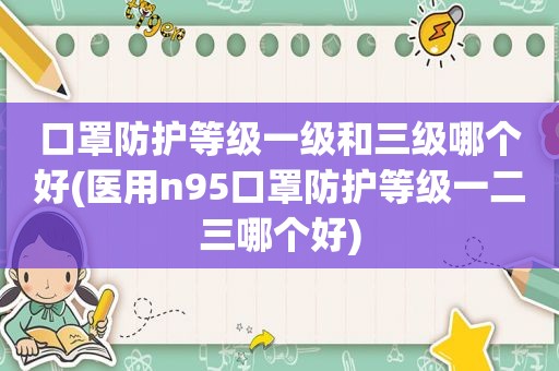 口罩防护等级一级和三级哪个好(医用n95口罩防护等级一二三哪个好)