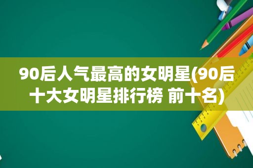 90后人气最高的女明星(90后十大女明星排行榜 前十名)