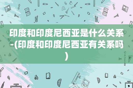 印度和印度尼西亚是什么关系-(印度和印度尼西亚有关系吗)