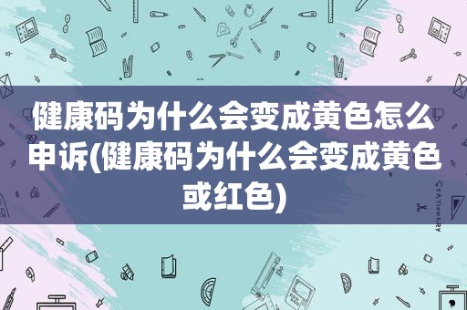 健康码为什么会变成黄色怎么申诉(健康码为什么会变成黄色或红色)