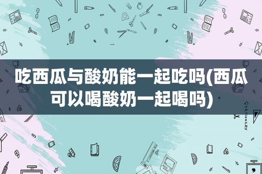 吃西瓜与酸奶能一起吃吗(西瓜可以喝酸奶一起喝吗)