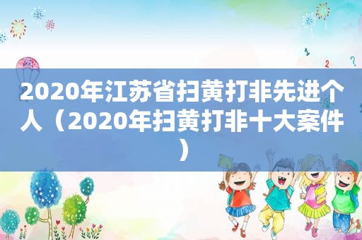 2020年江苏省扫黄打非先进个人（2020年扫黄打非十大案件）