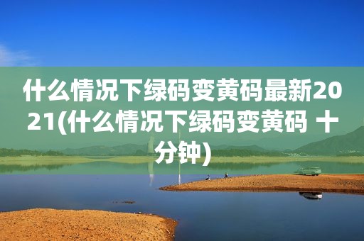 什么情况下绿码变黄码最新2021(什么情况下绿码变黄码 十分钟)