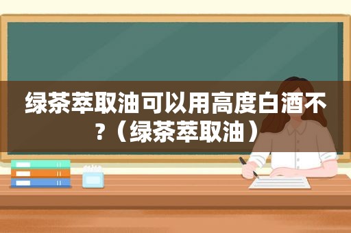 绿茶萃取油可以用高度白酒不?（绿茶萃取油）