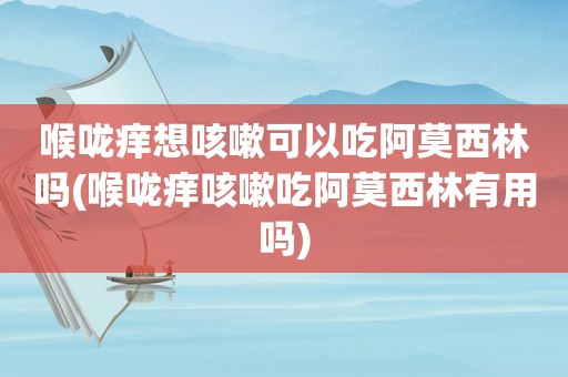 喉咙痒想咳嗽可以吃阿莫西林吗(喉咙痒咳嗽吃阿莫西林有用吗)