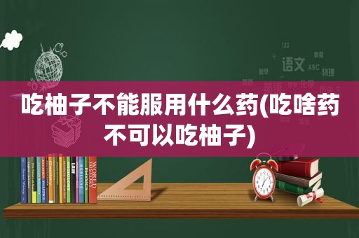 吃柚子不能服用什么药(吃啥药不可以吃柚子)