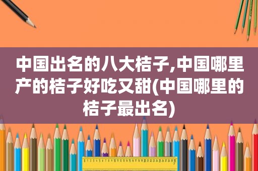 中国出名的八大桔子,中国哪里产的桔子好吃又甜(中国哪里的桔子最出名)