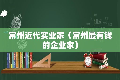 常州近代实业家（常州最有钱的企业家）