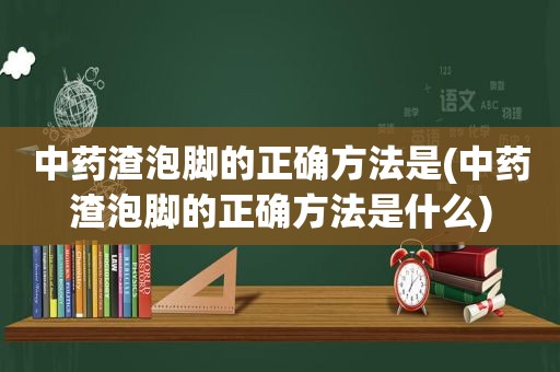 中药渣泡脚的正确方法是(中药渣泡脚的正确方法是什么)