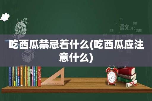 吃西瓜禁忌着什么(吃西瓜应注意什么)