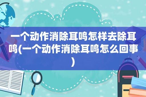 一个动作消除耳鸣怎样去除耳鸣(一个动作消除耳鸣怎么回事)