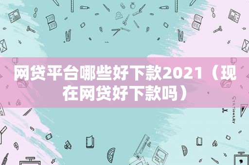 网贷平台哪些好下款2021（现在网贷好下款吗）