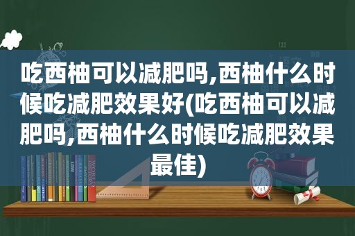 吃西柚可以减肥吗,西柚什么时候吃减肥效果好(吃西柚可以减肥吗,西柚什么时候吃减肥效果最佳)