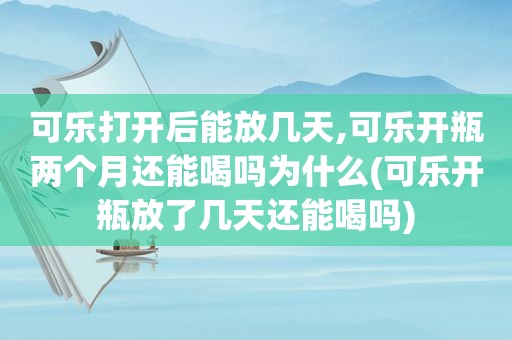 可乐打开后能放几天,可乐开瓶两个月还能喝吗为什么(可乐开瓶放了几天还能喝吗)