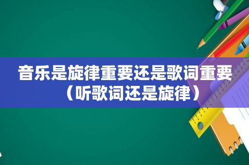 音乐是旋律重要还是歌词重要（听歌词还是旋律）