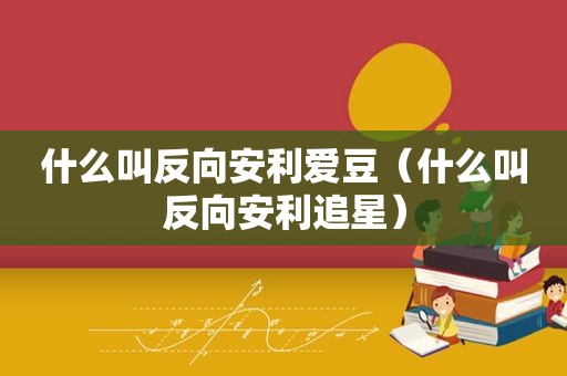 什么叫反向安利爱豆（什么叫反向安利追星）