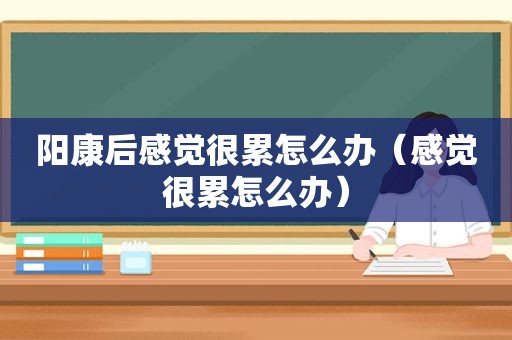 阳康后感觉很累怎么办（感觉很累怎么办）