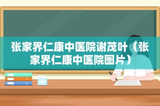 张家界仁康中医院谢茂叶（张家界仁康中医院图片）