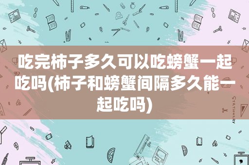 吃完柿子多久可以吃螃蟹一起吃吗(柿子和螃蟹间隔多久能一起吃吗)