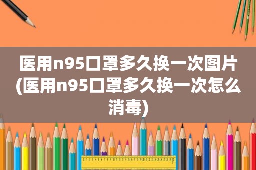 医用n95口罩多久换一次图片(医用n95口罩多久换一次怎么消毒)