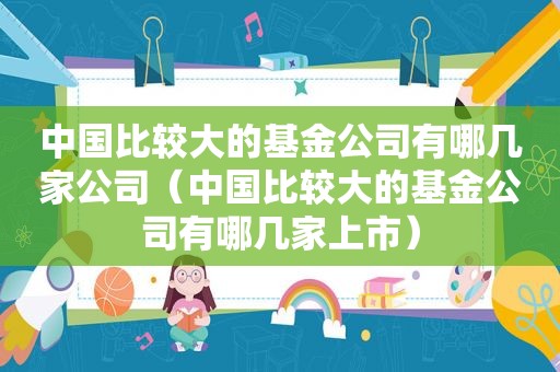 中国比较大的基金公司有哪几家公司（中国比较大的基金公司有哪几家上市）