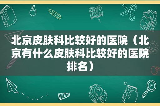 北京皮肤科比较好的医院（北京有什么皮肤科比较好的医院排名）