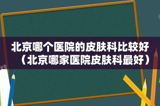 北京哪个医院的皮肤科比较好（北京哪家医院皮肤科最好）