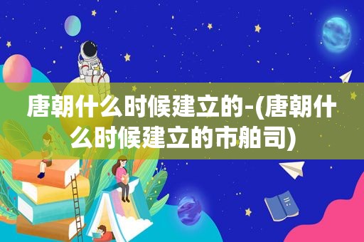 唐朝什么时候建立的-(唐朝什么时候建立的市舶司)