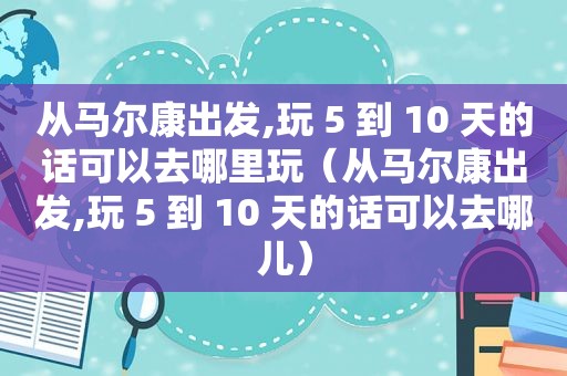 从马尔康出发,玩 5 到 10 天的话可以去哪里玩（从马尔康出发,玩 5 到 10 天的话可以去哪儿）