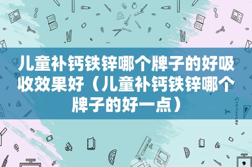 儿童补钙铁锌哪个牌子的好吸收效果好（儿童补钙铁锌哪个牌子的好一点）