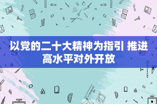 以党的二十大精神为指引 推进高水平对外开放