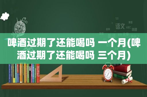 啤酒过期了还能喝吗 一个月(啤酒过期了还能喝吗 三个月)