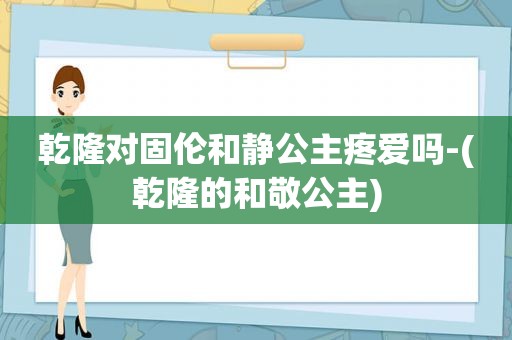 乾隆对固伦和静公主疼爱吗-(乾隆的和敬公主)