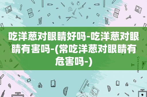 吃洋葱对眼睛好吗-吃洋葱对眼睛有害吗-(常吃洋葱对眼睛有危害吗-)