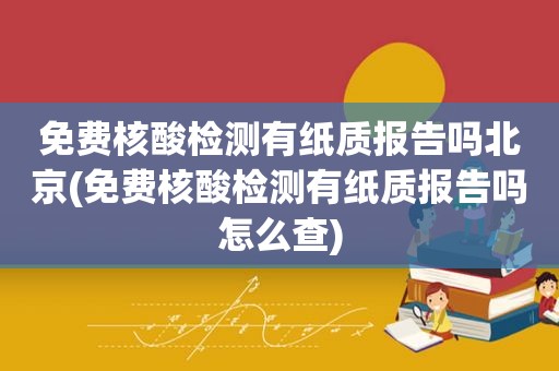 免费核酸检测有纸质报告吗北京(免费核酸检测有纸质报告吗怎么查)