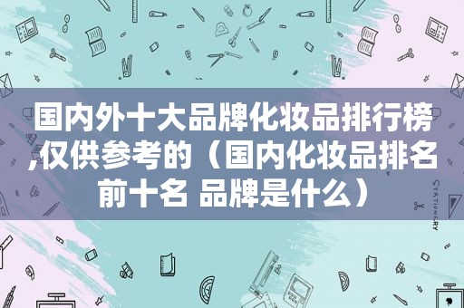 国内外十大品牌化妆品排行榜,仅供参考的（国内化妆品排名前十名 品牌是什么）