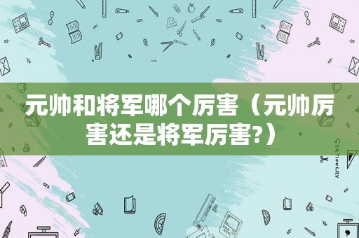 元帅和将军哪个厉害（元帅厉害还是将军厉害?）