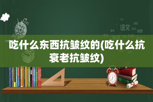 吃什么东西抗皱纹的(吃什么抗衰老抗皱纹)