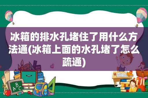 冰箱的排水孔堵住了用什么方法通(冰箱上面的水孔堵了怎么疏通)